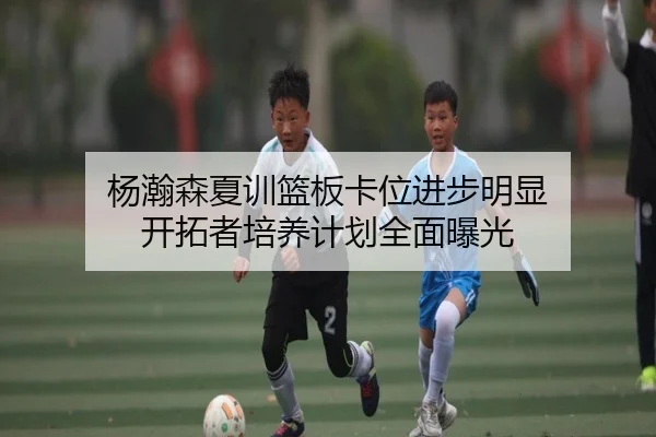 杨瀚森夏训篮板卡位进步明显 开拓者培养计划全面曝光