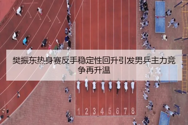 樊振东热身赛反手稳定性回升引发男乒主力竞争再升温