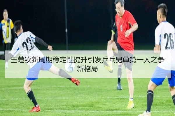 王楚钦新周期稳定性提升引发乒乓男单第一人之争新格局