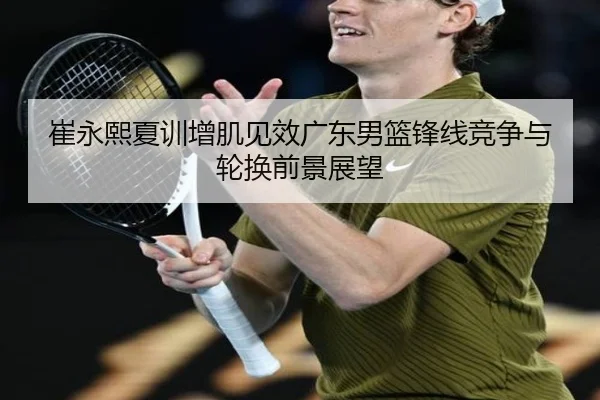 崔永熙夏训增肌见效广东男篮锋线竞争与轮换前景展望