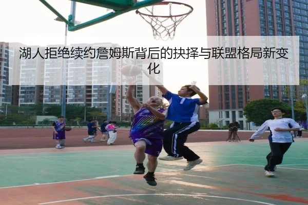 湖人拒绝续约詹姆斯背后的抉择与联盟格局新变化
